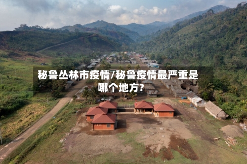 秘鲁丛林市疫情/秘鲁疫情最严重是哪个地方?-第1张图片